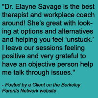 Dr. Elayne Savage is the best therapist and workplace coach around! She's great with looking at options and alternatives and helping you feel ‘unstuck.’ I leave our sessions feeling positive and very grateful to have an objective person help me talk through issues.